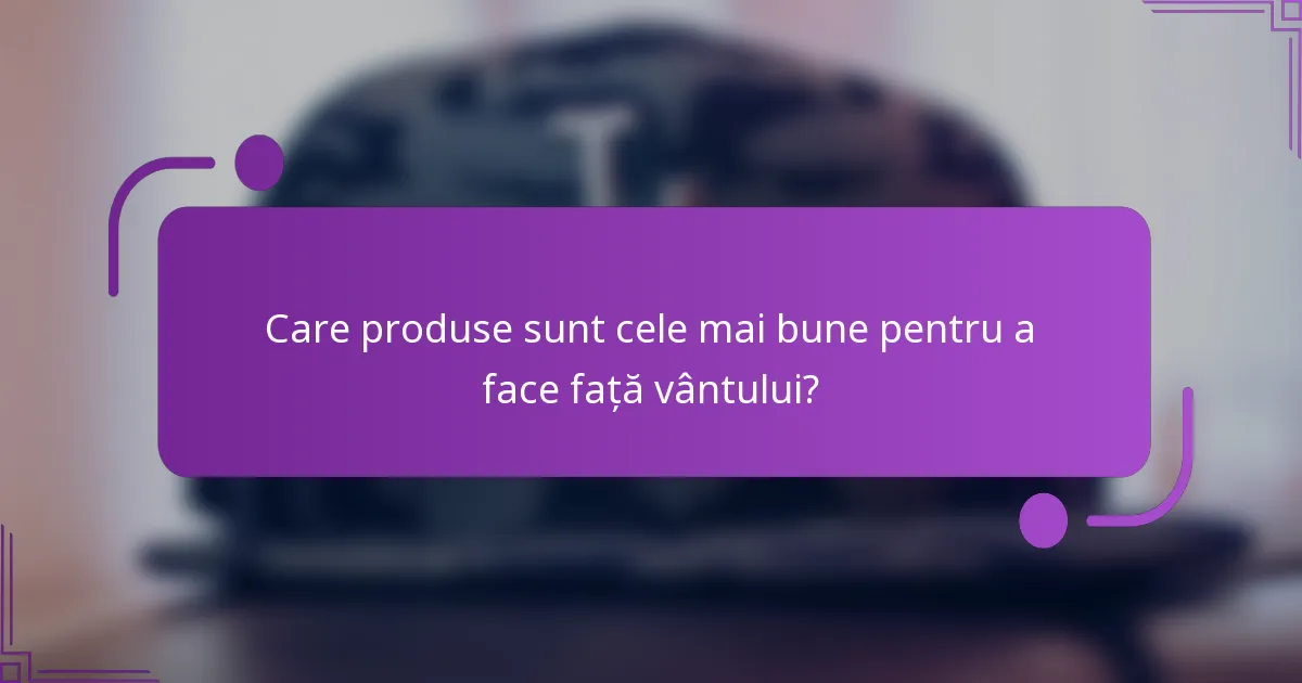 Care produse sunt cele mai bune pentru a face față vântului?